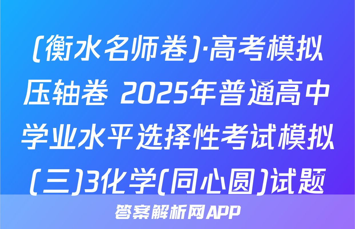 (衡水名师卷)·高考模拟压轴卷 2025年普通高中学业水平选择性考试模拟(三)3化学(同心圆)试题