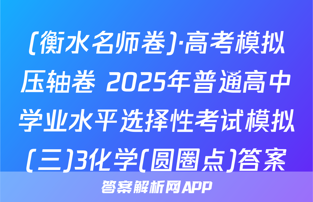 (衡水名师卷)·高考模拟压轴卷 2025年普通高中学业水平选择性考试模拟(三)3化学(圆圈点)答案