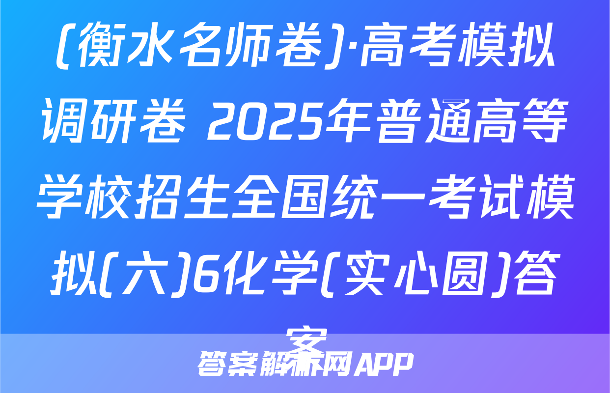 (衡水名师卷)·高考模拟调研卷 2025年普通高等学校招生全国统一考试模拟(六)6化学(实心圆)答案