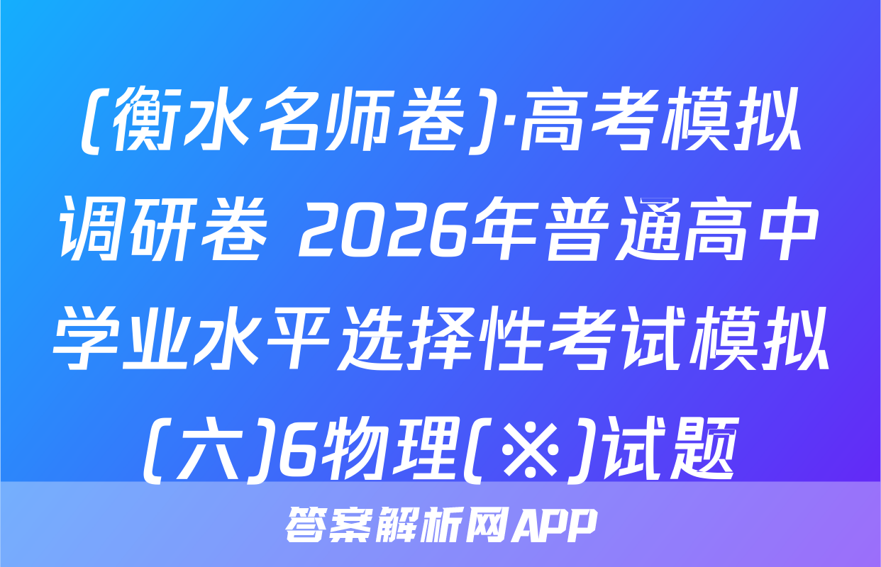 (衡水名师卷)·高考模拟调研卷 2026年普通高中学业水平选择性考试模拟(六)6物理(※)试题