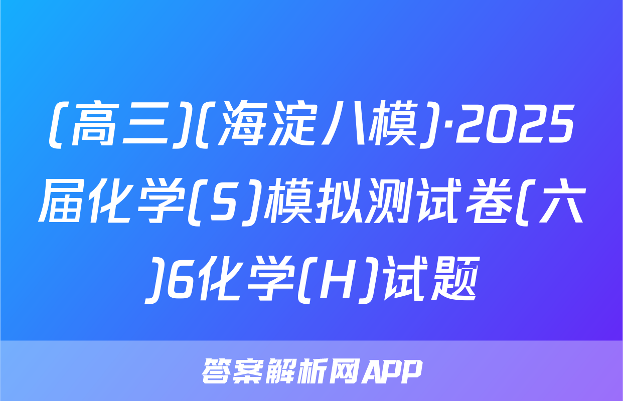 (高三)(海淀八模)·2025届化学(S)模拟测试卷(六)6化学(H)试题