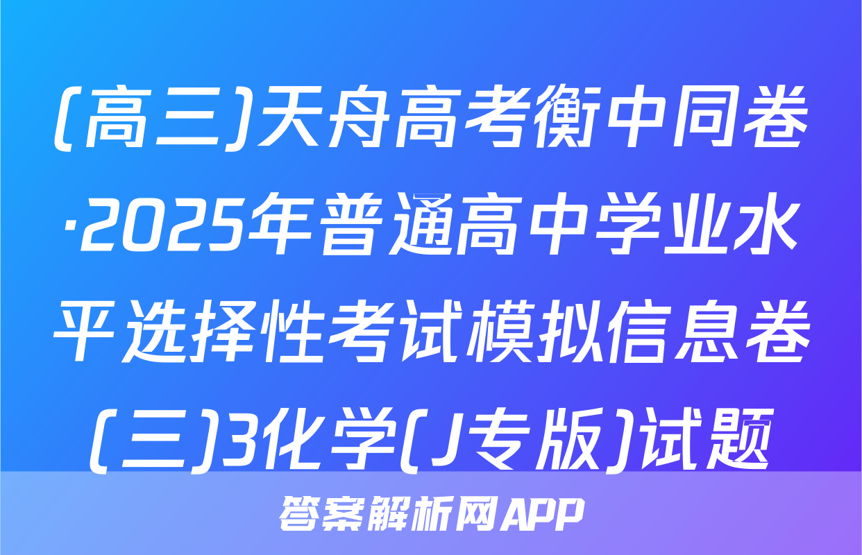 (高三)天舟高考衡中同卷·2025年普通高中学业水平选择性考试模拟信息卷(三)3化学(J专版)试题