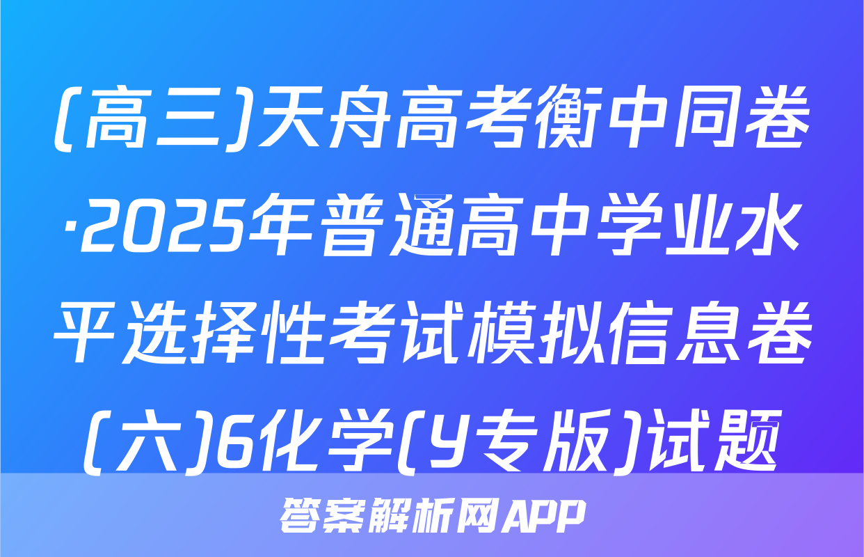 (高三)天舟高考衡中同卷·2025年普通高中学业水平选择性考试模拟信息卷(六)6化学(Y专版)试题