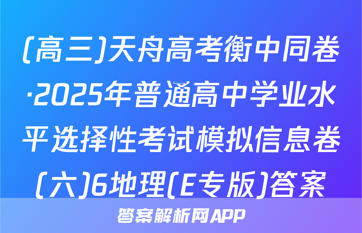 (高三)天舟高考衡中同卷·2025年普通高中学业水平选择性考试模拟信息卷(六)6地理(E专版)答案