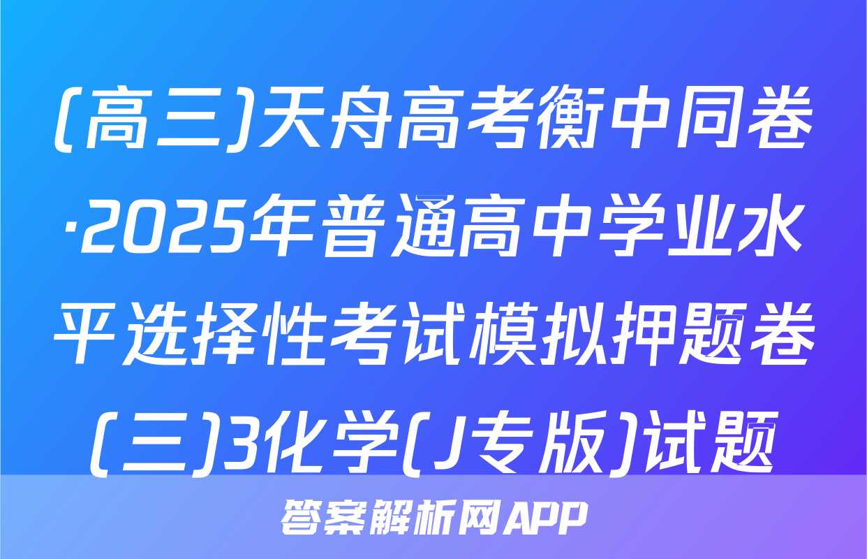 (高三)天舟高考衡中同卷·2025年普通高中学业水平选择性考试模拟押题卷(三)3化学(J专版)试题