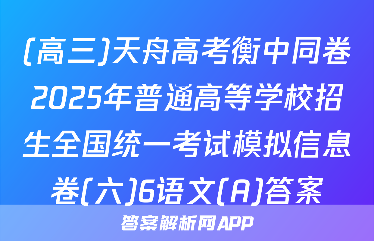 (高三)天舟高考衡中同卷2025年普通高等学校招生全国统一考试模拟信息卷(六)6语文(A)答案