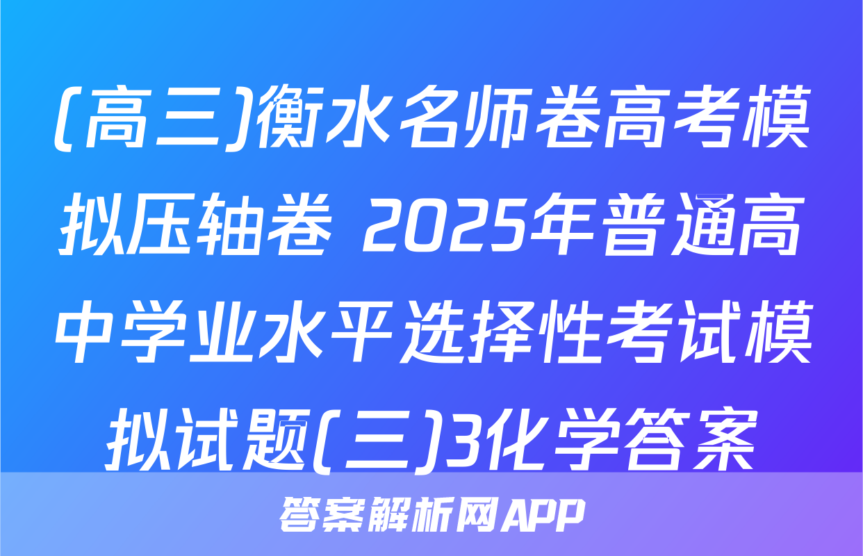 (高三)衡水名师卷高考模拟压轴卷 2025年普通高中学业水平选择性考试模拟试题(三)3化学答案
