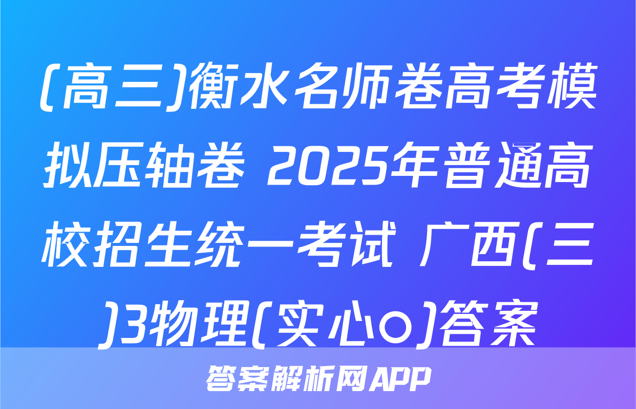 (高三)衡水名师卷高考模拟压轴卷 2025年普通高校招生统一考试 广西(三)3物理(实心○)答案