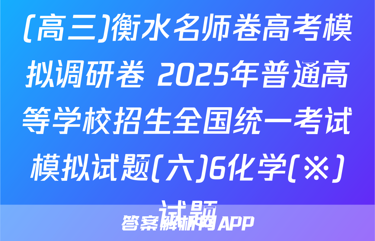 (高三)衡水名师卷高考模拟调研卷 2025年普通高等学校招生全国统一考试模拟试题(六)6化学(※)试题