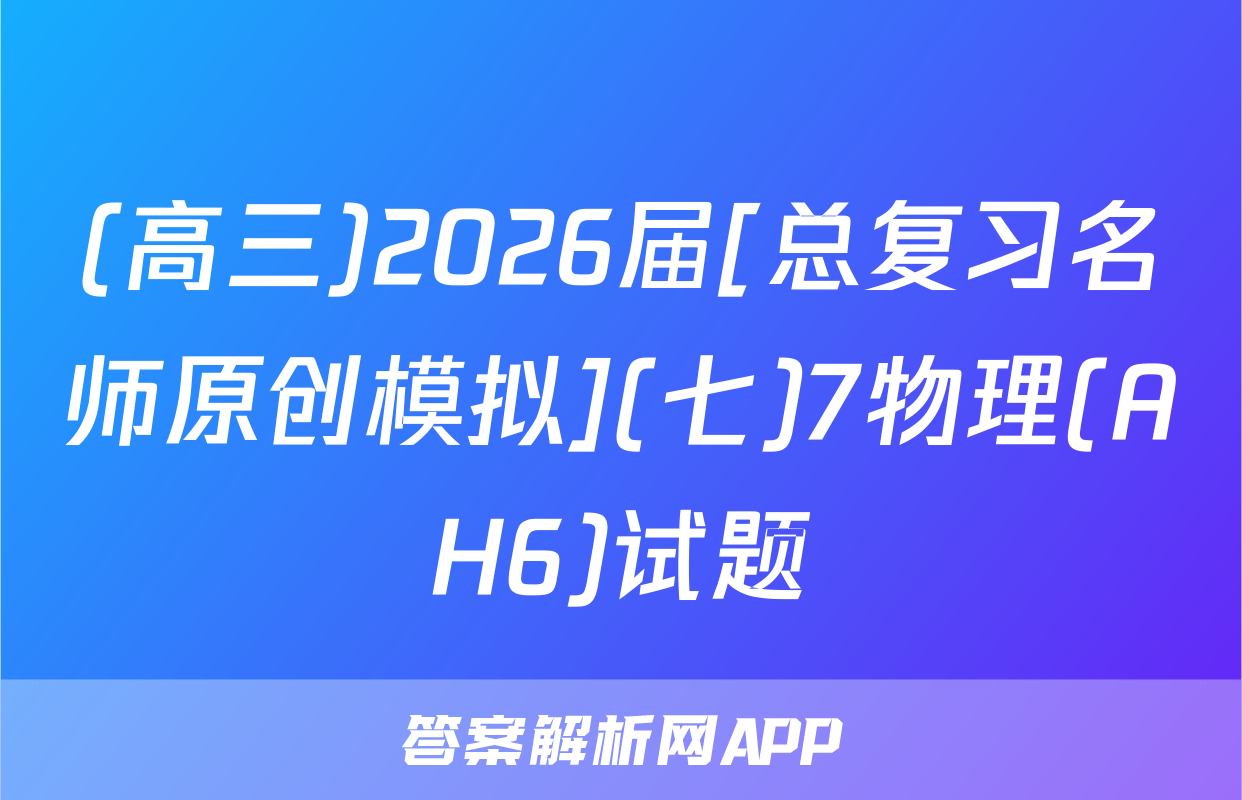 (高三)2026届[总复习名师原创模拟](七)7物理(AH6)试题