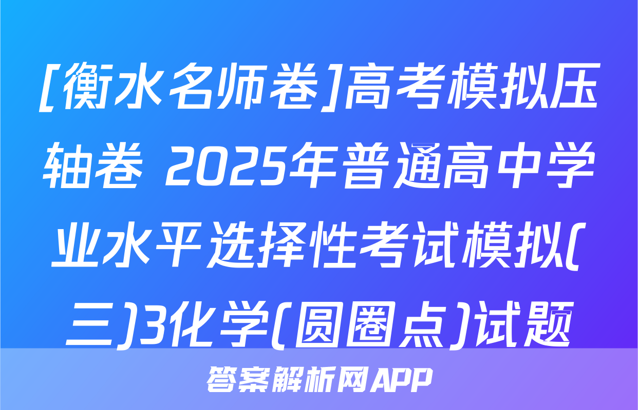 [衡水名师卷]高考模拟压轴卷 2025年普通高中学业水平选择性考试模拟(三)3化学(圆圈点)试题