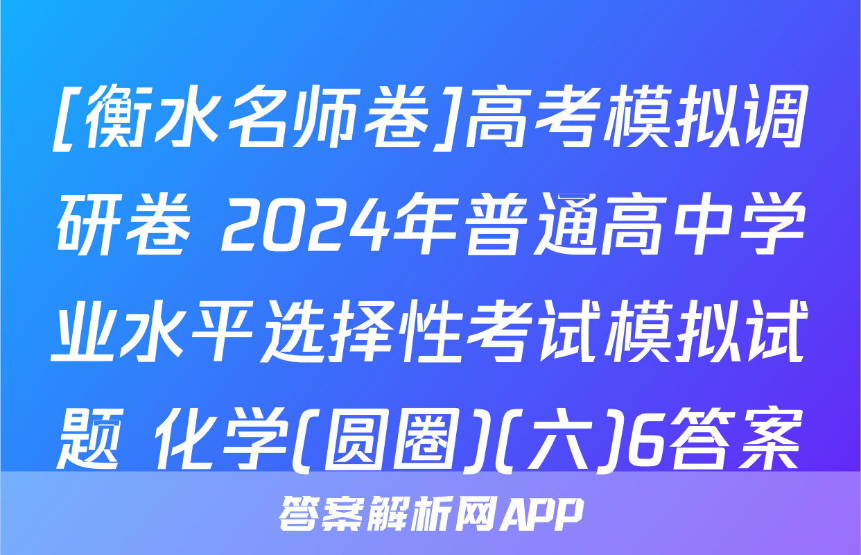 [衡水名师卷]高考模拟调研卷 2024年普通高中学业水平选择性考试模拟试题 化学(圆圈)(六)6答案