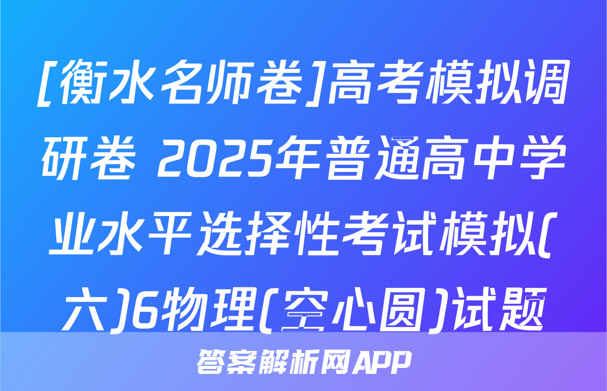 [衡水名师卷]高考模拟调研卷 2025年普通高中学业水平选择性考试模拟(六)6物理(空心圆)试题