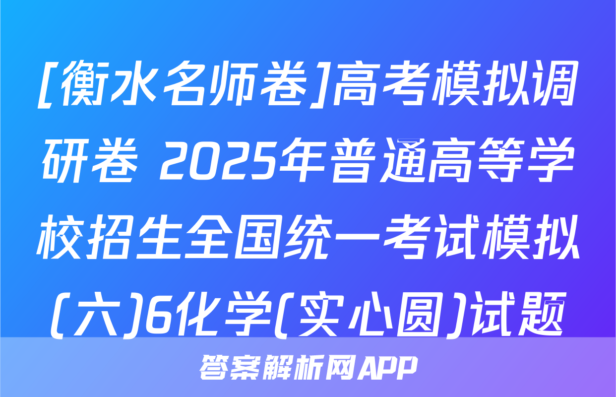 [衡水名师卷]高考模拟调研卷 2025年普通高等学校招生全国统一考试模拟(六)6化学(实心圆)试题