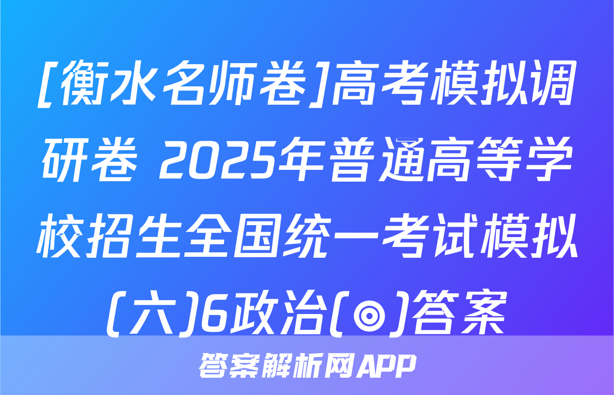 [衡水名师卷]高考模拟调研卷 2025年普通高等学校招生全国统一考试模拟(六)6政治(◎)答案