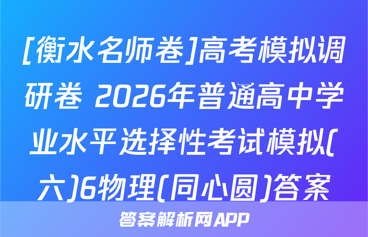 [衡水名师卷]高考模拟调研卷 2026年普通高中学业水平选择性考试模拟(六)6物理(同心圆)答案