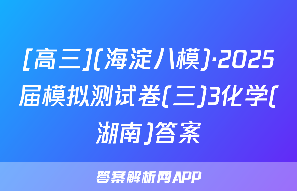 [高三](海淀八模)·2025届模拟测试卷(三)3化学(湖南)答案