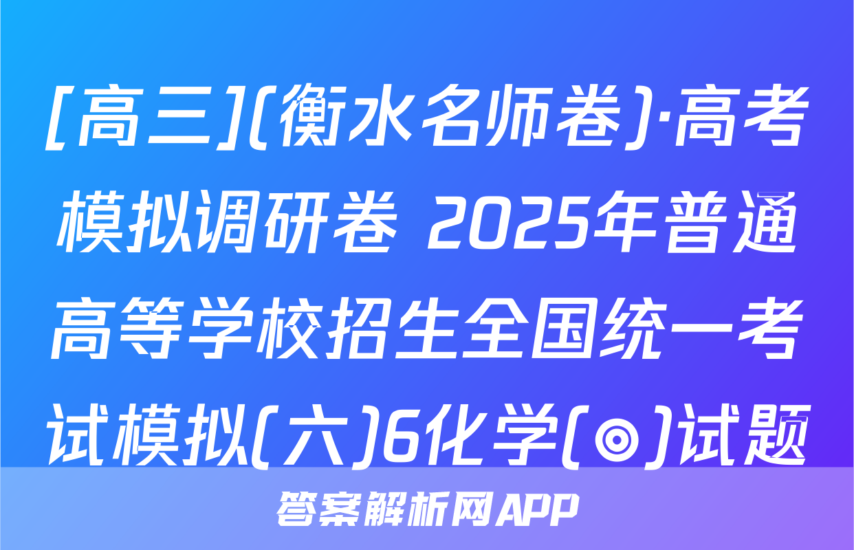[高三](衡水名师卷)·高考模拟调研卷 2025年普通高等学校招生全国统一考试模拟(六)6化学(◎)试题