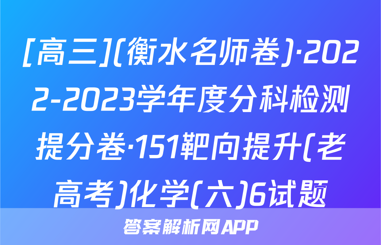 [高三](衡水名师卷)·2022-2023学年度分科检测提分卷·151靶向提升(老高考)化学(六)6试题