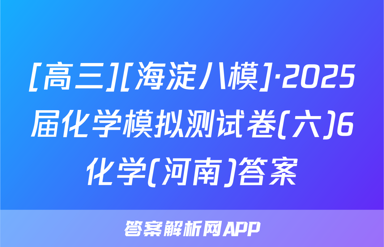 [高三][海淀八模]·2025届化学模拟测试卷(六)6化学(河南)答案