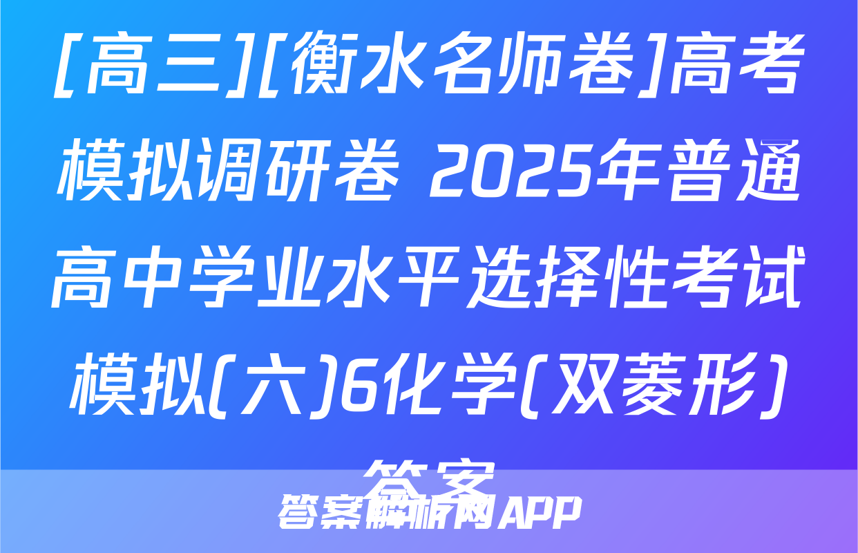 [高三][衡水名师卷]高考模拟调研卷 2025年普通高中学业水平选择性考试模拟(六)6化学(双菱形)答案