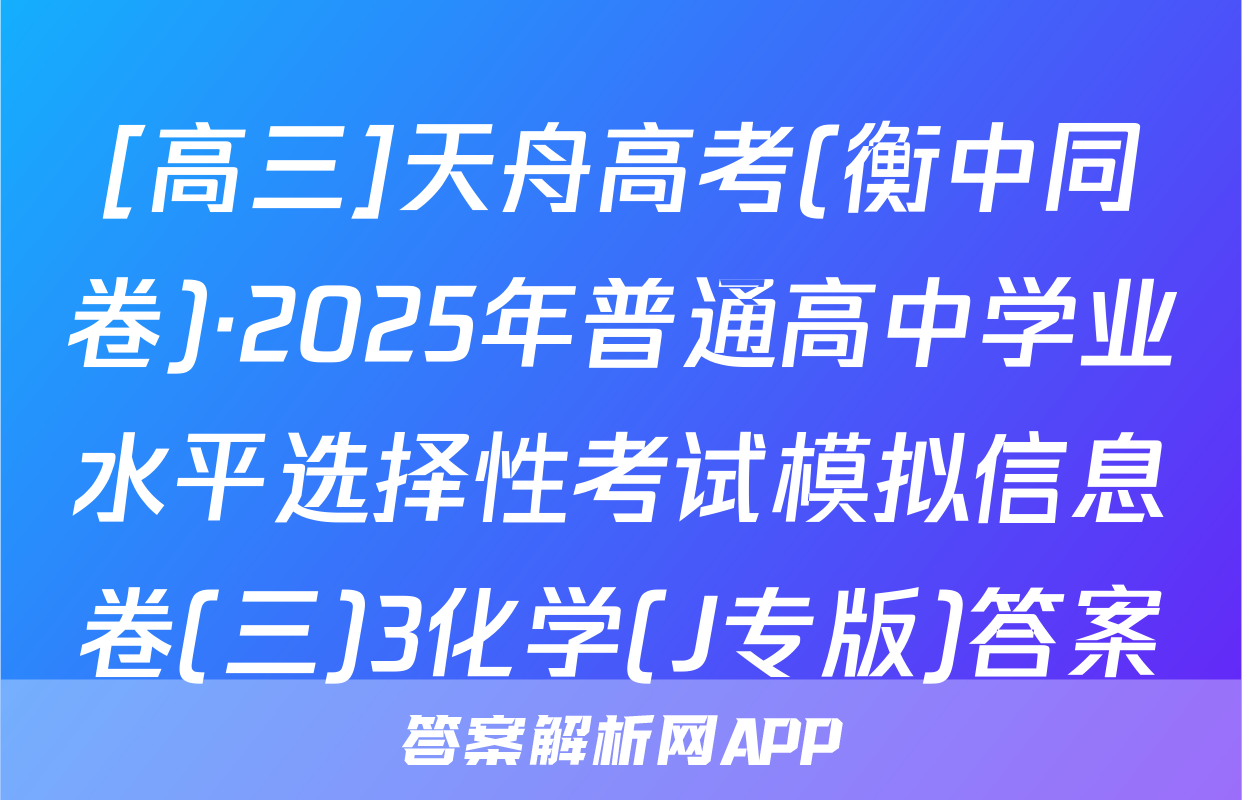 [高三]天舟高考(衡中同卷)·2025年普通高中学业水平选择性考试模拟信息卷(三)3化学(J专版)答案