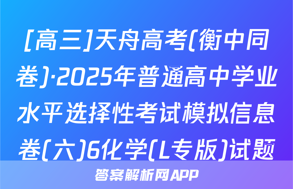 [高三]天舟高考(衡中同卷)·2025年普通高中学业水平选择性考试模拟信息卷(六)6化学(L专版)试题