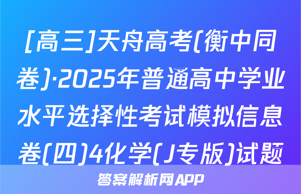 [高三]天舟高考(衡中同卷)·2025年普通高中学业水平选择性考试模拟信息卷(四)4化学(J专版)试题