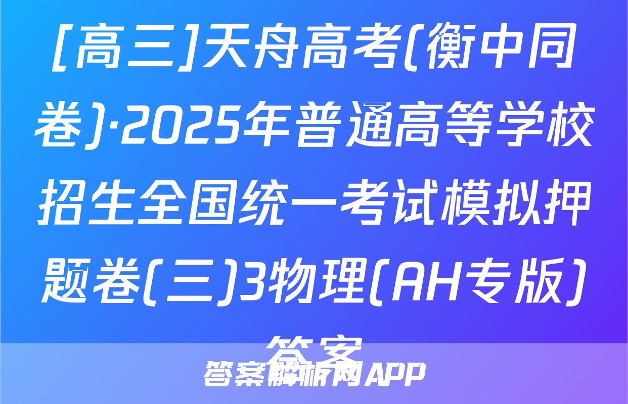 [高三]天舟高考(衡中同卷)·2025年普通高等学校招生全国统一考试模拟押题卷(三)3物理(AH专版)答案