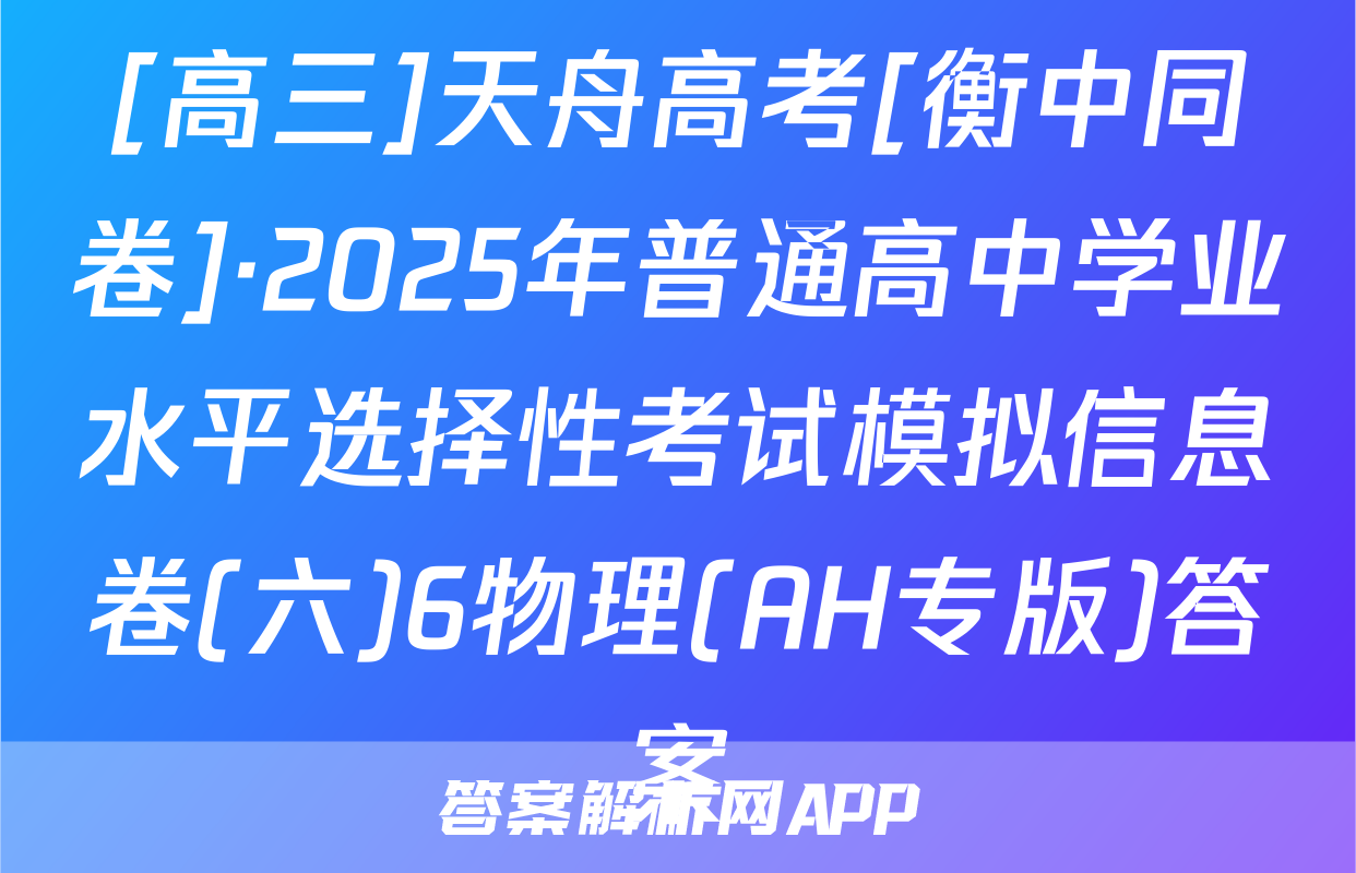 [高三]天舟高考[衡中同卷]·2025年普通高中学业水平选择性考试模拟信息卷(六)6物理(AH专版)答案