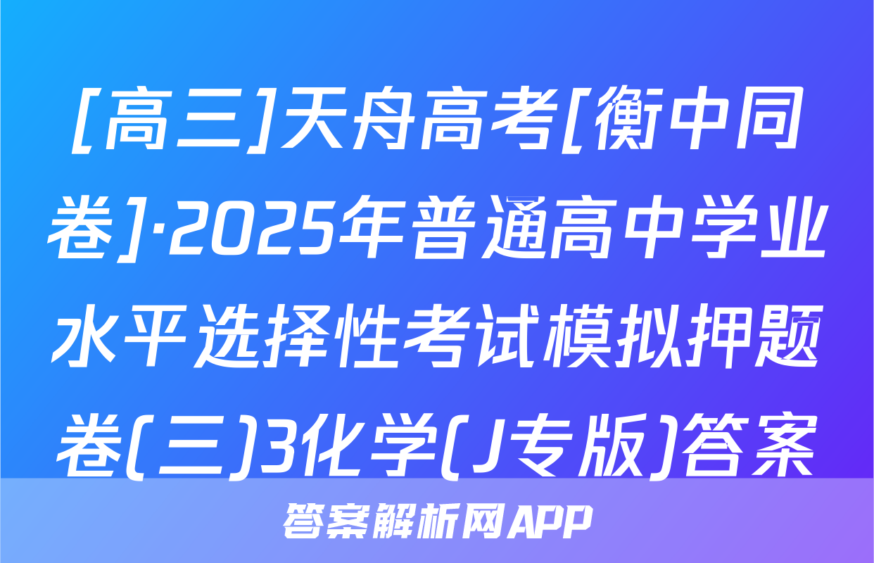 [高三]天舟高考[衡中同卷]·2025年普通高中学业水平选择性考试模拟押题卷(三)3化学(J专版)答案