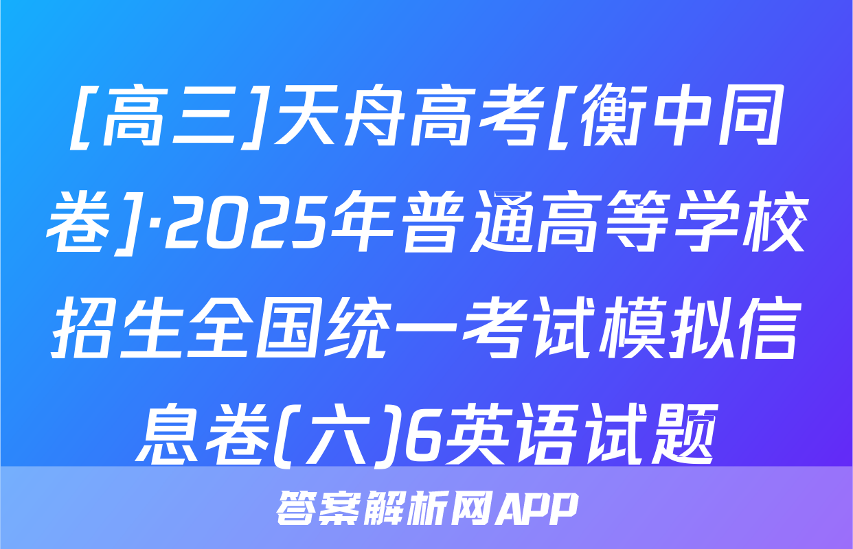 [高三]天舟高考[衡中同卷]·2025年普通高等学校招生全国统一考试模拟信息卷(六)6英语试题