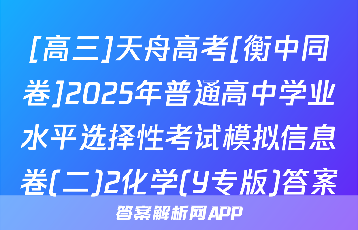 [高三]天舟高考[衡中同卷]2025年普通高中学业水平选择性考试模拟信息卷(二)2化学(Y专版)答案