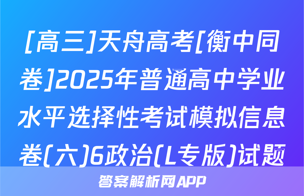 [高三]天舟高考[衡中同卷]2025年普通高中学业水平选择性考试模拟信息卷(六)6政治(L专版)试题
