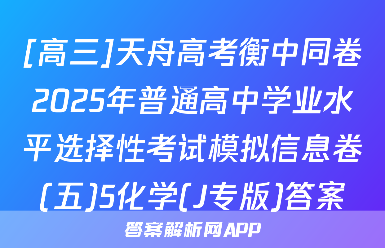 [高三]天舟高考衡中同卷2025年普通高中学业水平选择性考试模拟信息卷(五)5化学(J专版)答案