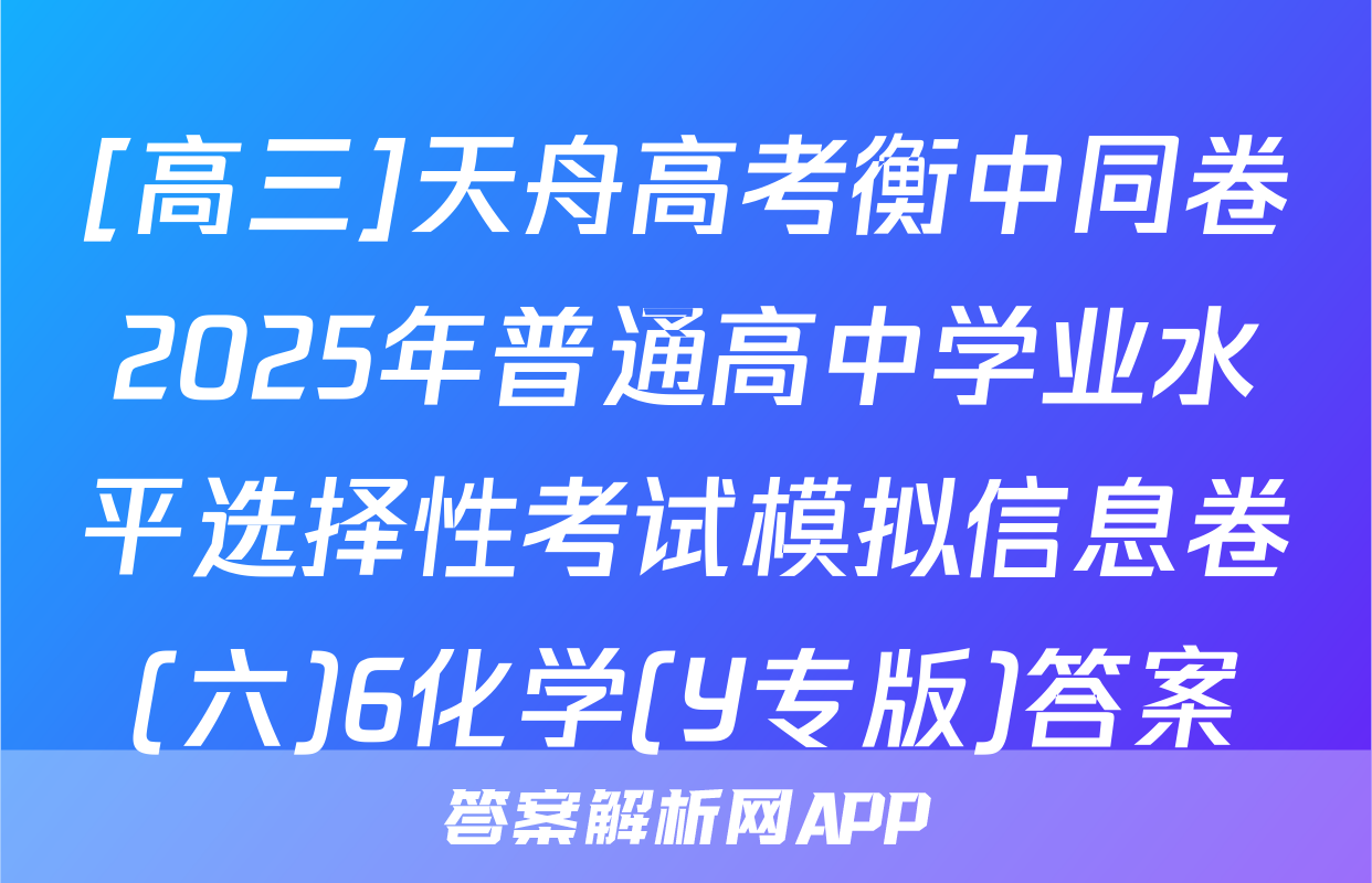 [高三]天舟高考衡中同卷2025年普通高中学业水平选择性考试模拟信息卷(六)6化学(Y专版)答案