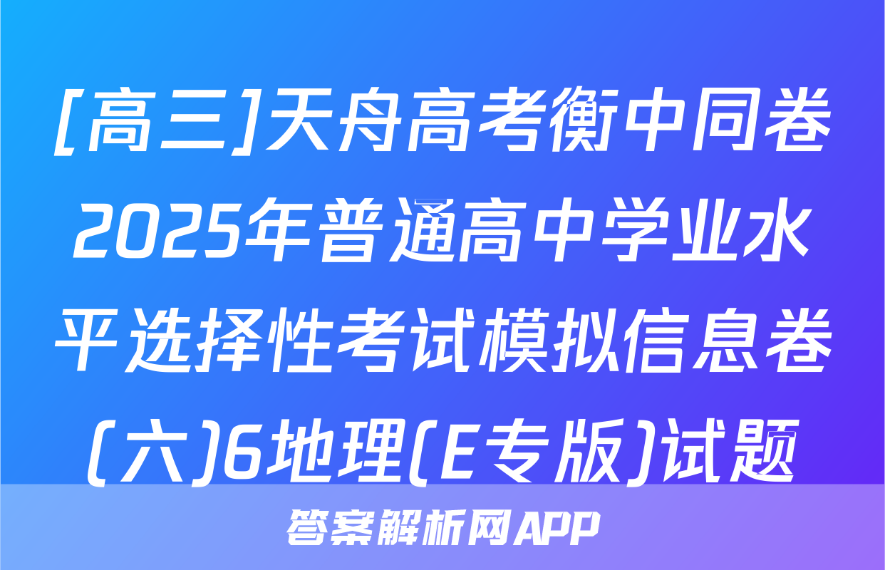 [高三]天舟高考衡中同卷2025年普通高中学业水平选择性考试模拟信息卷(六)6地理(E专版)试题
