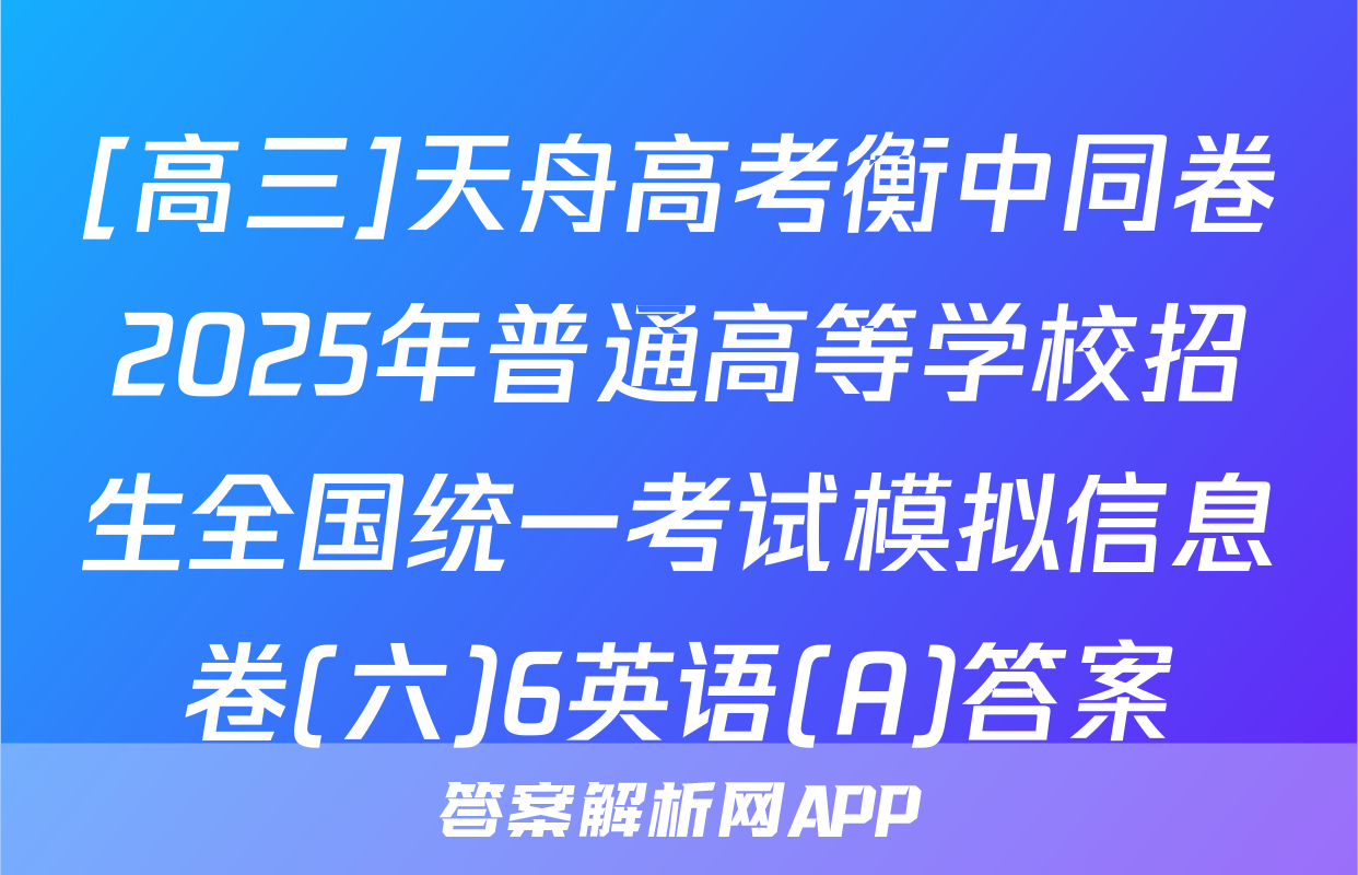 [高三]天舟高考衡中同卷2025年普通高等学校招生全国统一考试模拟信息卷(六)6英语(A)答案