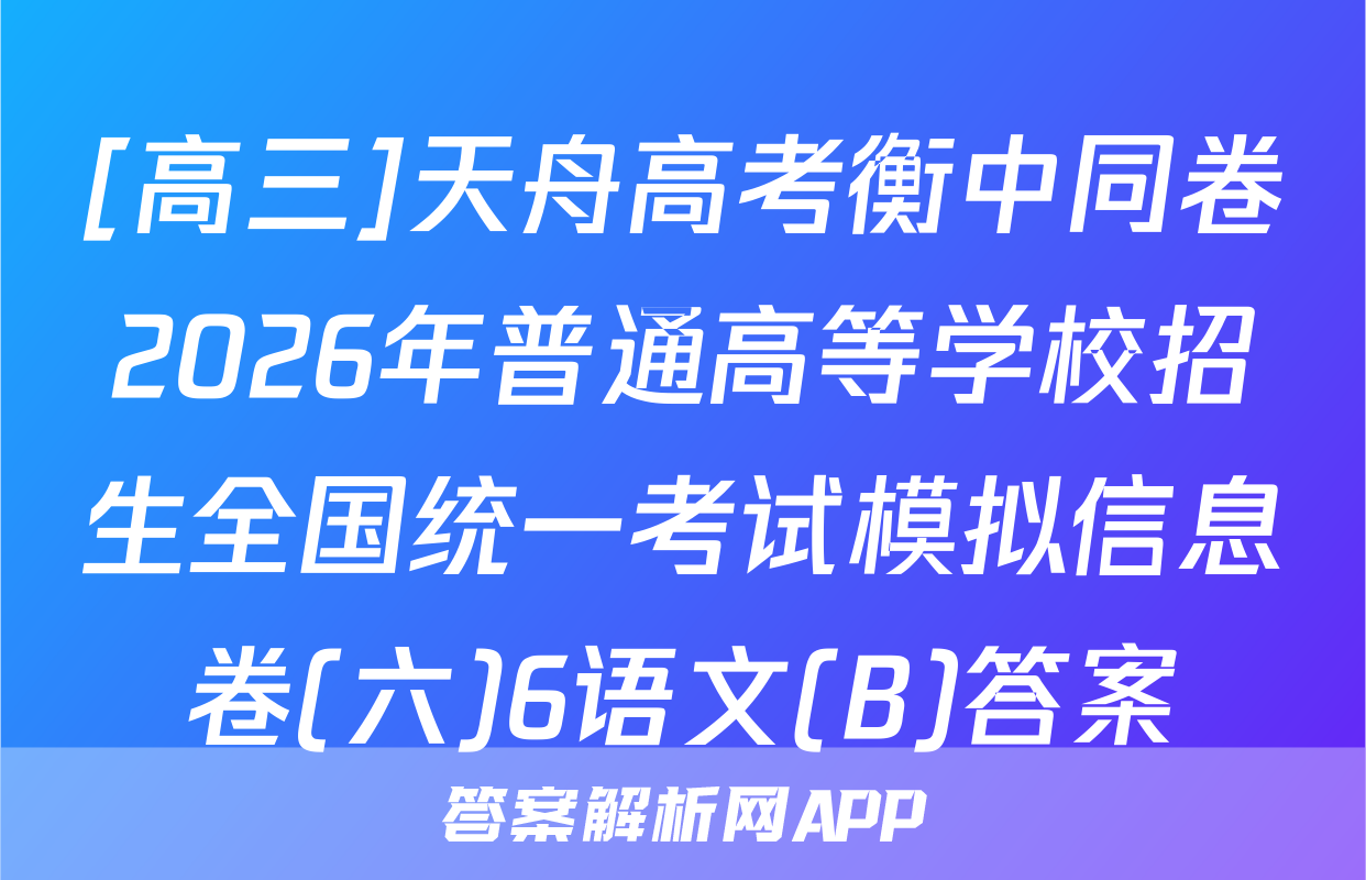 [高三]天舟高考衡中同卷2026年普通高等学校招生全国统一考试模拟信息卷(六)6语文(B)答案