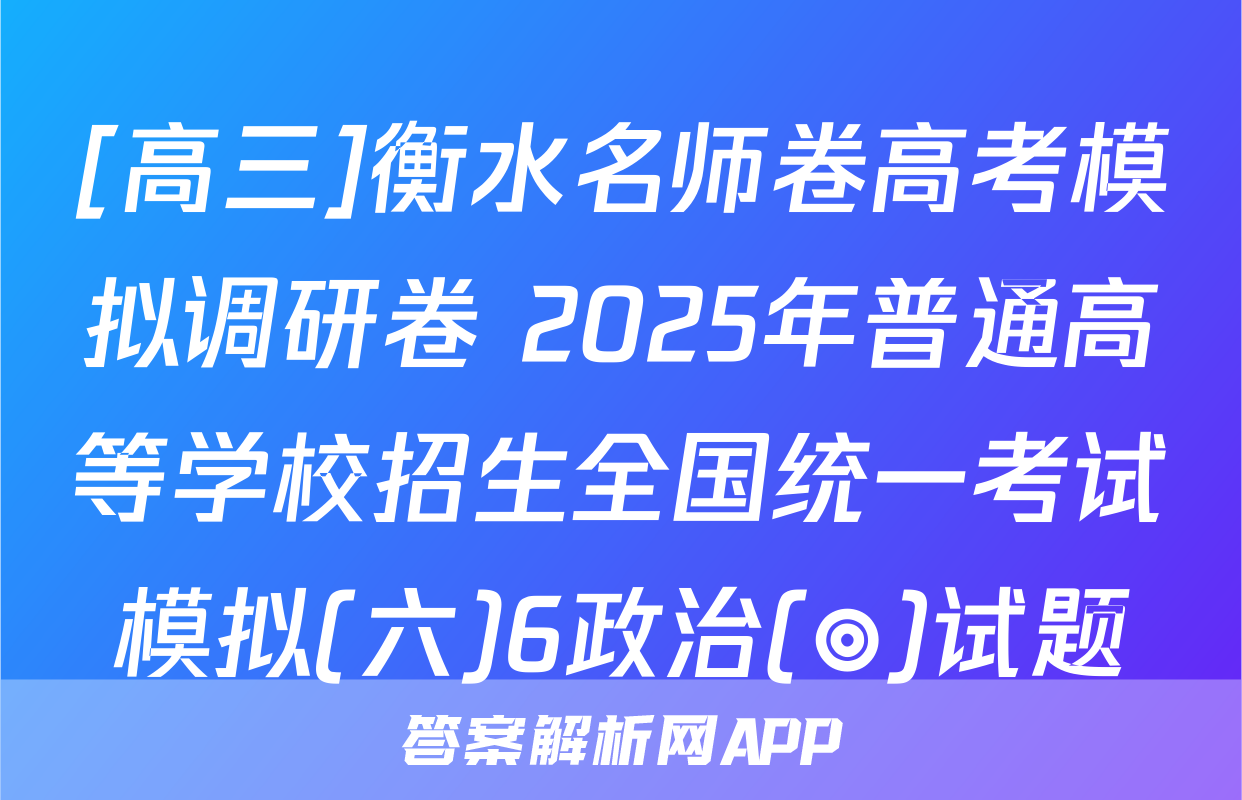[高三]衡水名师卷高考模拟调研卷 2025年普通高等学校招生全国统一考试模拟(六)6政治(◎)试题