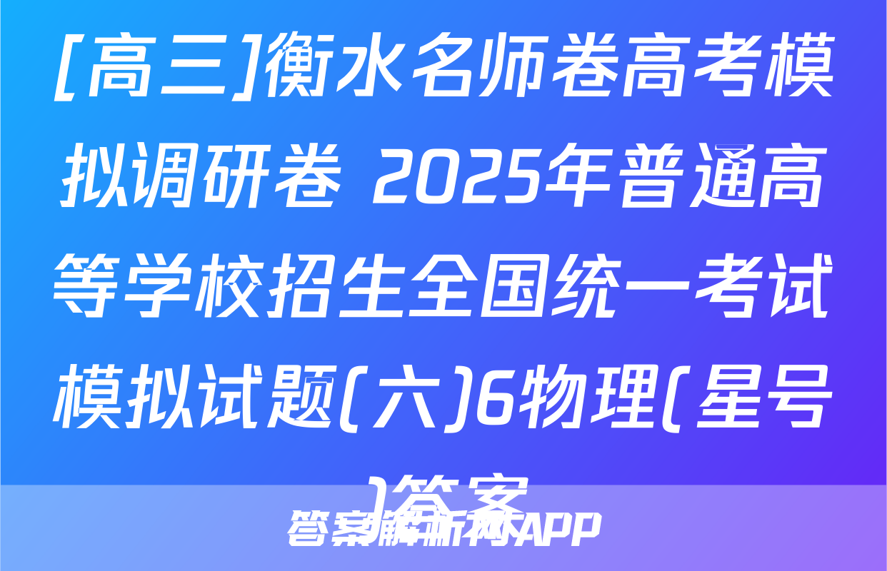 [高三]衡水名师卷高考模拟调研卷 2025年普通高等学校招生全国统一考试模拟试题(六)6物理(星号)答案