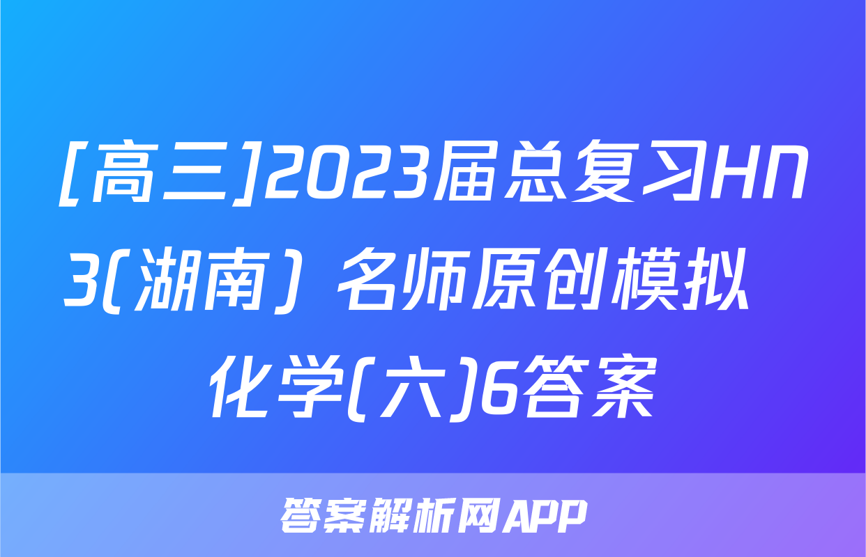 [高三]2023届总复习HN3(湖南) 名师原创模拟  化学(六)6答案