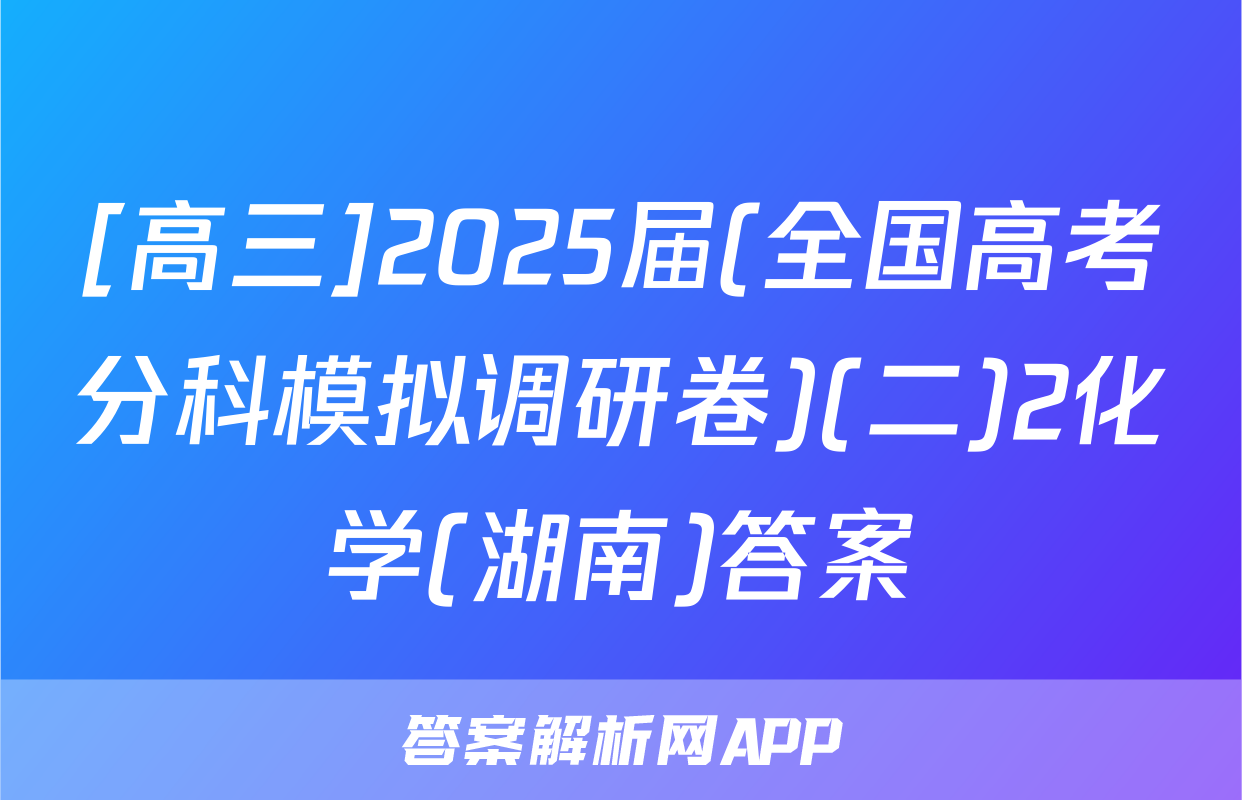[高三]2025届(全国高考分科模拟调研卷)(二)2化学(湖南)答案