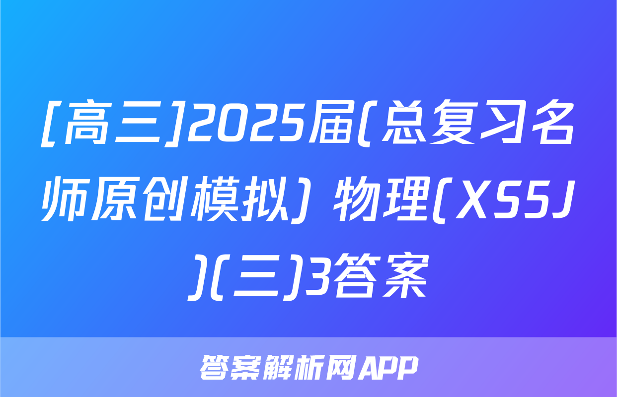 [高三]2025届(总复习名师原创模拟) 物理(XS5J)(三)3答案