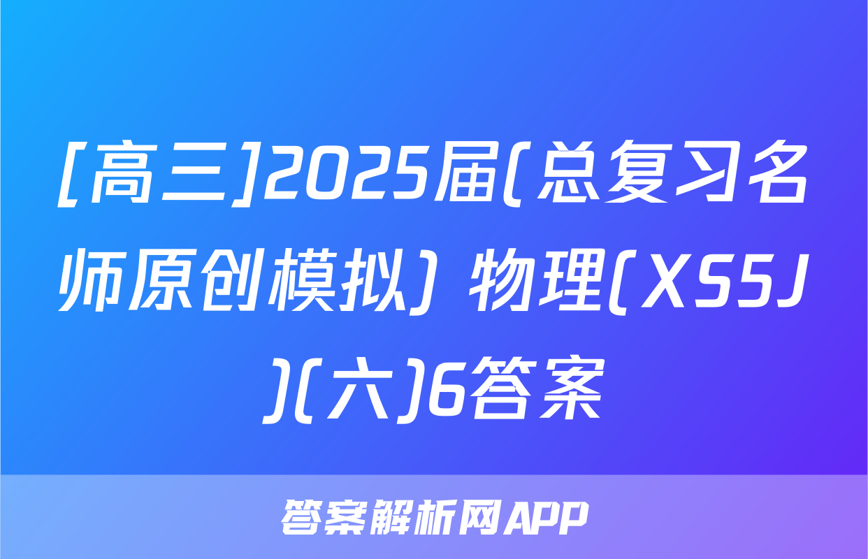 [高三]2025届(总复习名师原创模拟) 物理(XS5J)(六)6答案