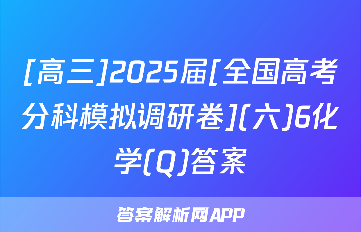 [高三]2025届[全国高考分科模拟调研卷](六)6化学(Q)答案