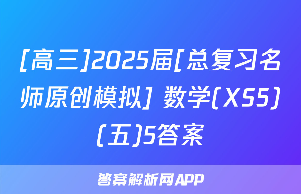 [高三]2025届[总复习名师原创模拟] 数学(XS5)(五)5答案