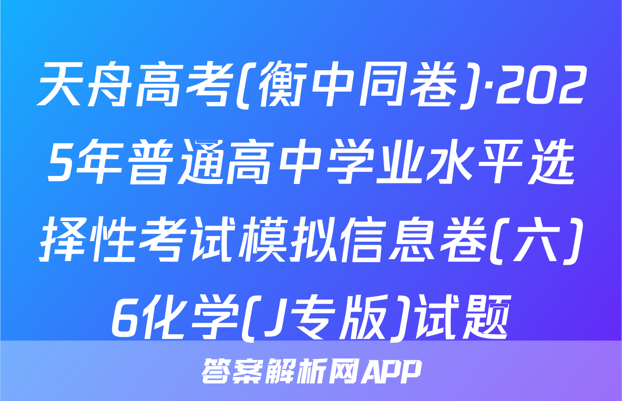 天舟高考(衡中同卷)·2025年普通高中学业水平选择性考试模拟信息卷(六)6化学(J专版)试题