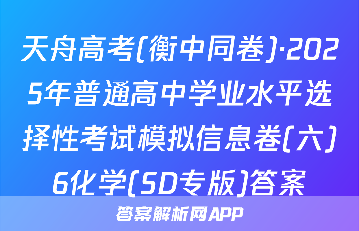 天舟高考(衡中同卷)·2025年普通高中学业水平选择性考试模拟信息卷(六)6化学(SD专版)答案