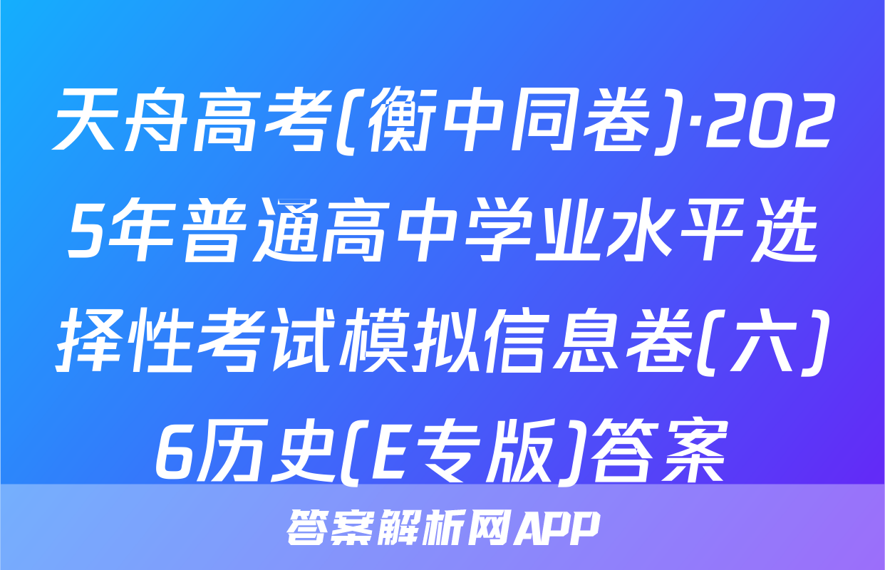 天舟高考(衡中同卷)·2025年普通高中学业水平选择性考试模拟信息卷(六)6历史(E专版)答案